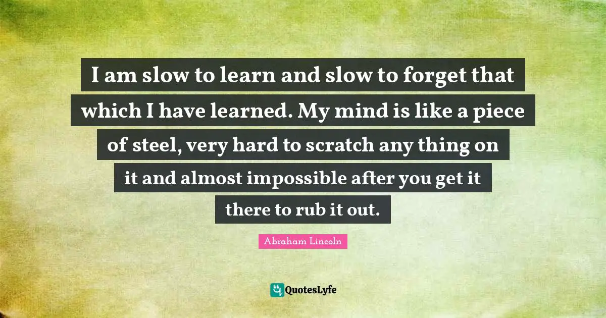 I am slow to learn and slow to forget that which I have learned. My mind is like a piece of steel, very hard to scratch any thing on it and almost impossible after you get it there to rub it out.