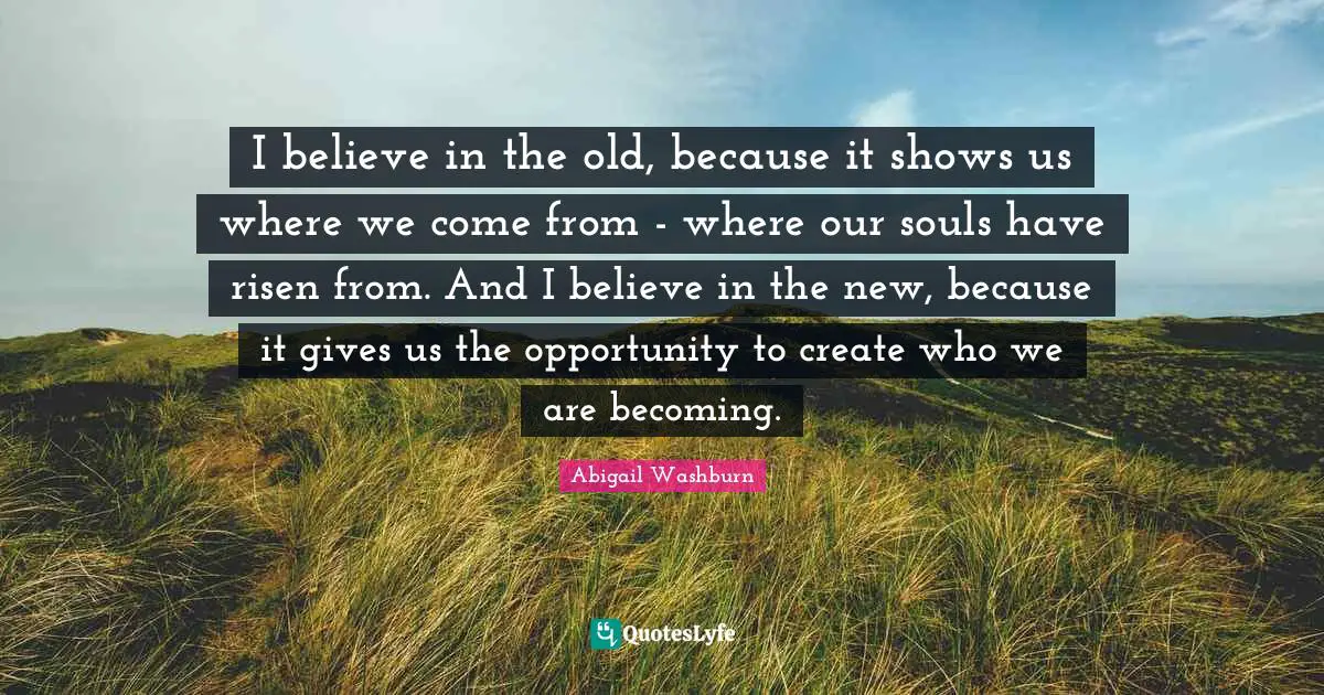 I believe in the old, because it shows us where we come from - where our souls have risen from. And I believe in the new, because it gives us the opportunity to create who we are becoming.