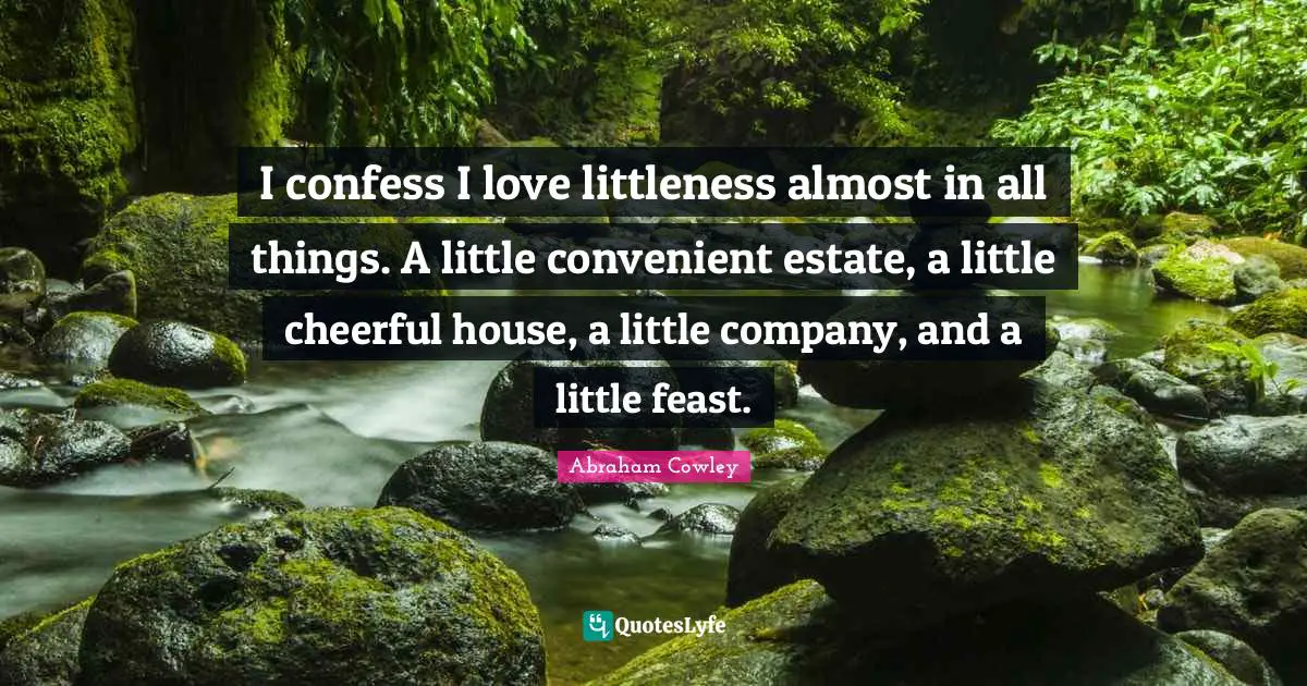 I confess I love littleness almost in all things. A little convenient estate, a little cheerful house, a little company, and a little feast.