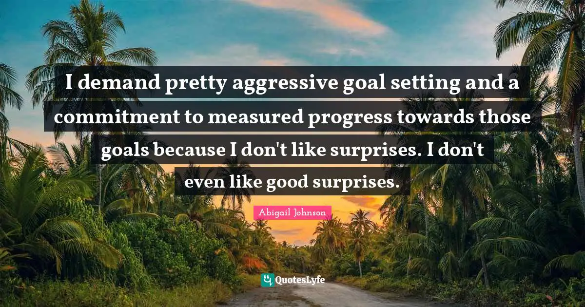 I demand pretty aggressive goal setting and a commitment to measured progress towards those goals because I don't like surprises. I don't even like good surprises.