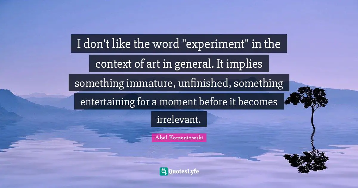 I don't like the word "experiment" in the context of art in general. It implies something immature, unfinished, something entertaining for a moment before it becomes irrelevant.