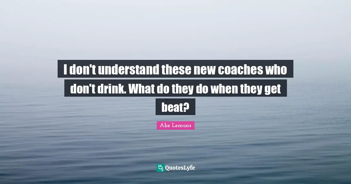 I don't understand these new coaches who don't drink. What do they do when they get beat?