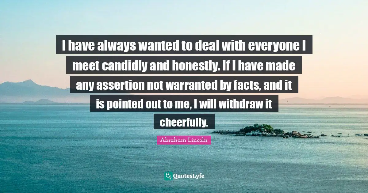 I have always wanted to deal with everyone I meet candidly and honestly. If I have made any assertion not warranted by facts, and it is pointed out to me, I will withdraw it cheerfully.