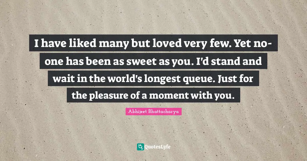 I have liked many but loved very few. Yet no-one has been as sweet as you. I'd stand and wait in the world's longest queue. Just for the pleasure of a moment with you.