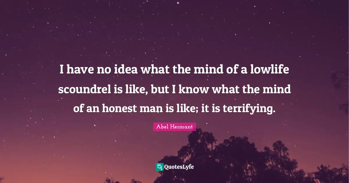 I have no idea what the mind of a lowlife scoundrel is like, but I know what the mind of an honest man is like; it is terrifying.