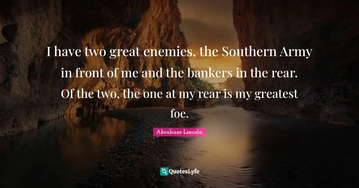 I have two great enemies, the Southern Army in front of me and the bankers in the rear. Of the two, the one at my rear is my greatest foe.