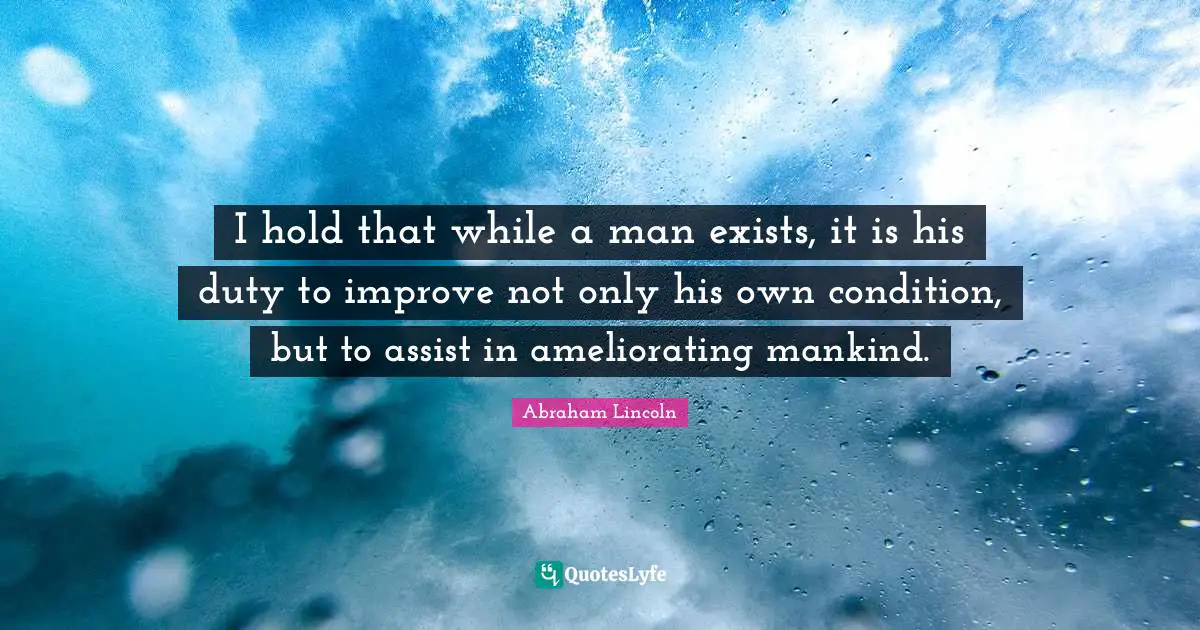 I hold that while a man exists, it is his duty to improve not only his own condition, but to assist in ameliorating mankind.