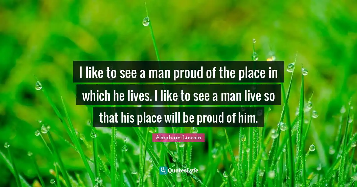 Be Proud Quotes: "I like to see a man proud of the place in which he lives. I like to see a man live so that his place will be proud of him."