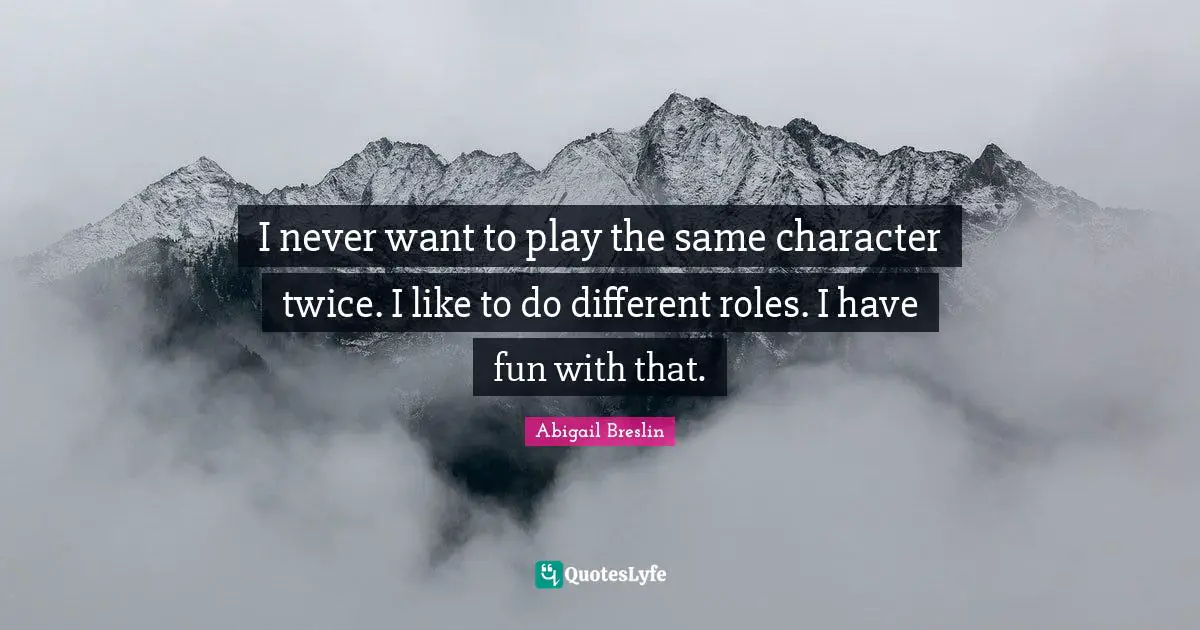 I never want to play the same character twice. I like to do different roles. I have fun with that.