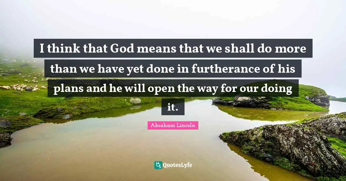 I think that God means that we shall do more than we have yet done in furtherance of his plans and he will open the way for our doing it.