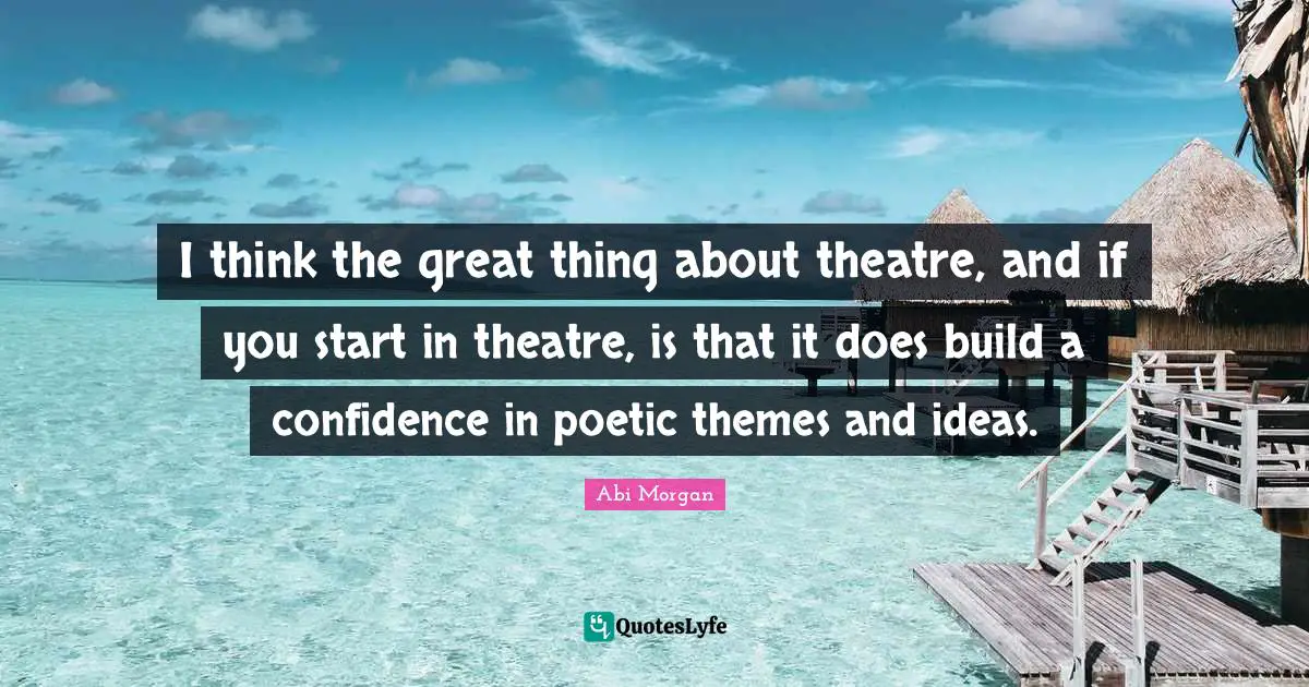 I think the great thing about theatre, and if you start in theatre, is that it does build a confidence in poetic themes and ideas.