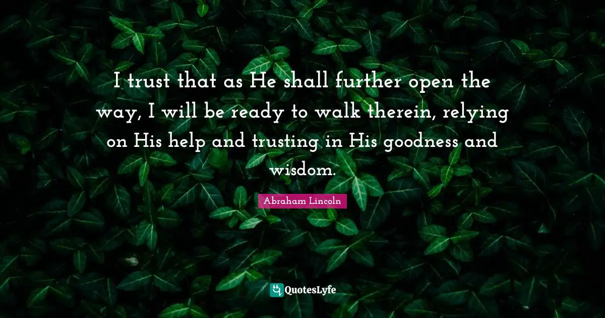 I trust that as He shall further open the way, I will be ready to walk therein, relying on His help and trusting in His goodness and wisdom.