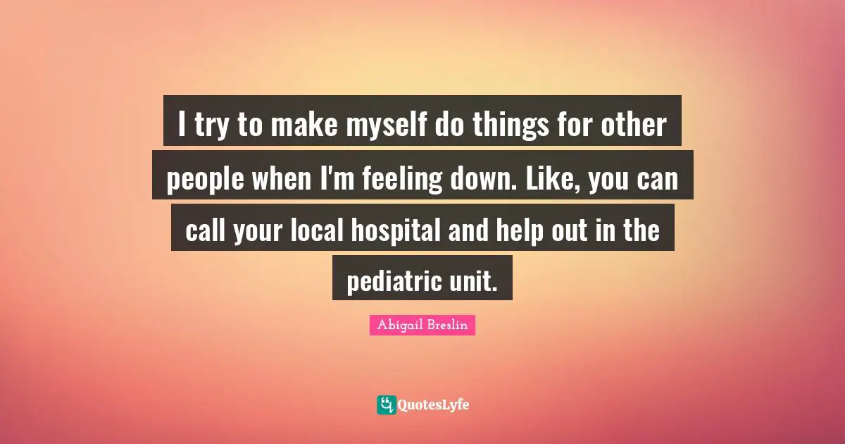 I try to make myself do things for other people when I'm feeling down. Like, you can call your local hospital and help out in the pediatric unit.
