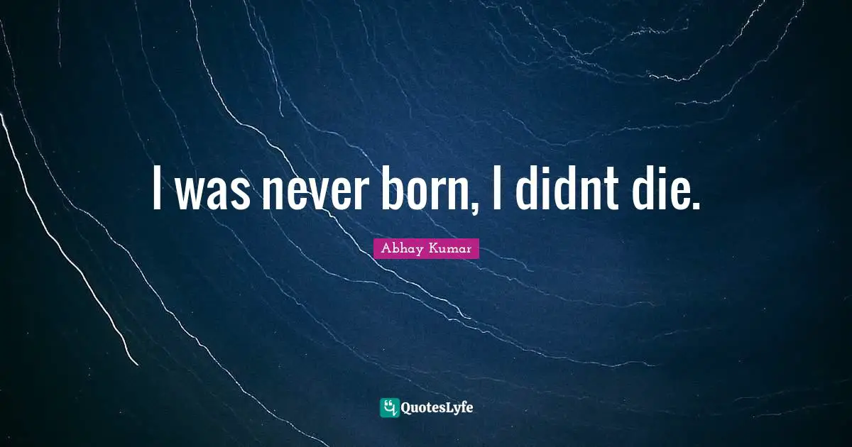 I was never born, I didnt die.