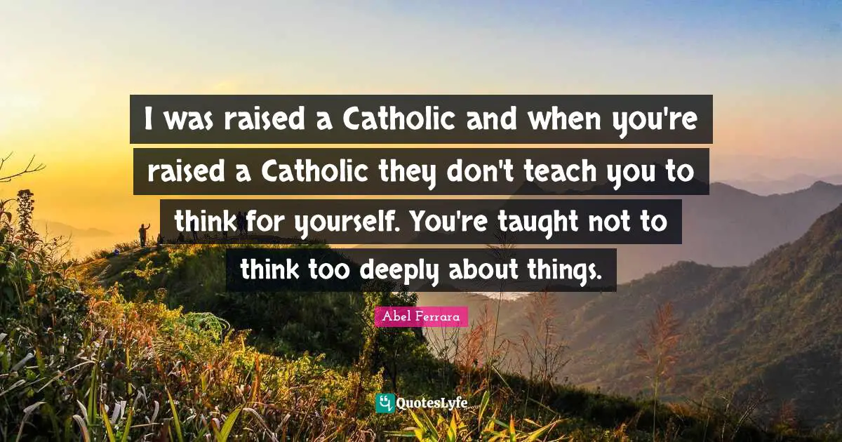I was raised a Catholic and when you're raised a Catholic they don't teach you to think for yourself. You're taught not to think too deeply about things.