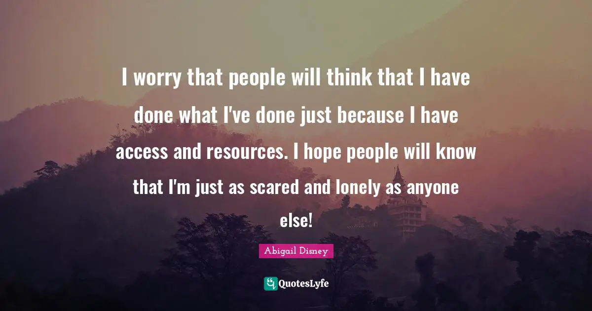 I worry that people will think that I have done what I've done just because I have access and resources. I hope people will know that I'm just as scared and lonely as anyone else!