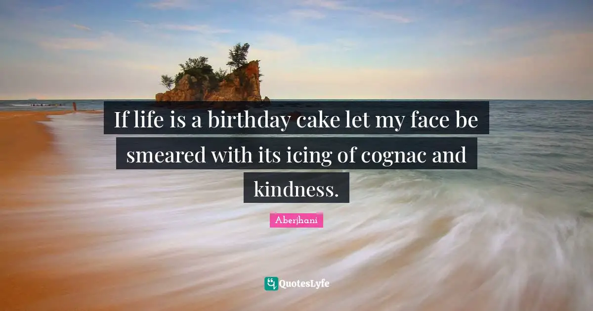 If life is a birthday cake let my face be smeared with its icing of cognac and kindness.