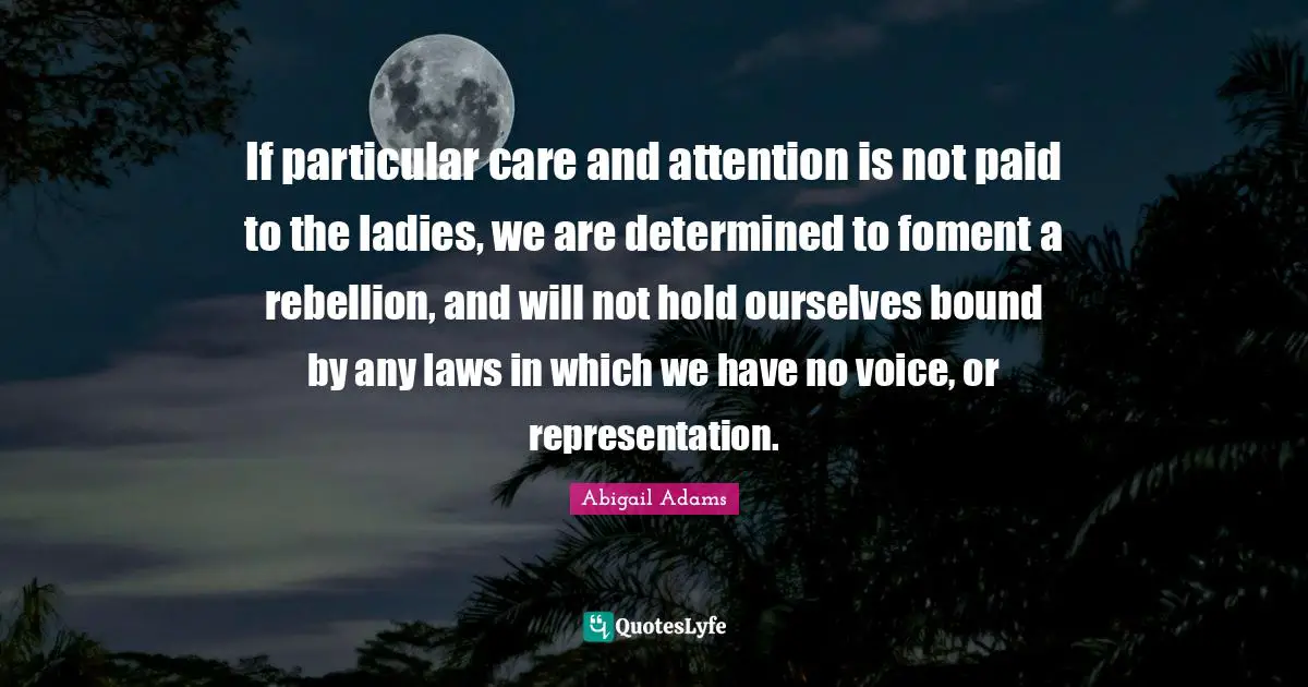Abigail Adams Quotes: "If particular care and attention is not paid to the ladies, we are determined to foment a rebellion, and will not hold ourselves bound by any laws in which we have no voice, or representation."