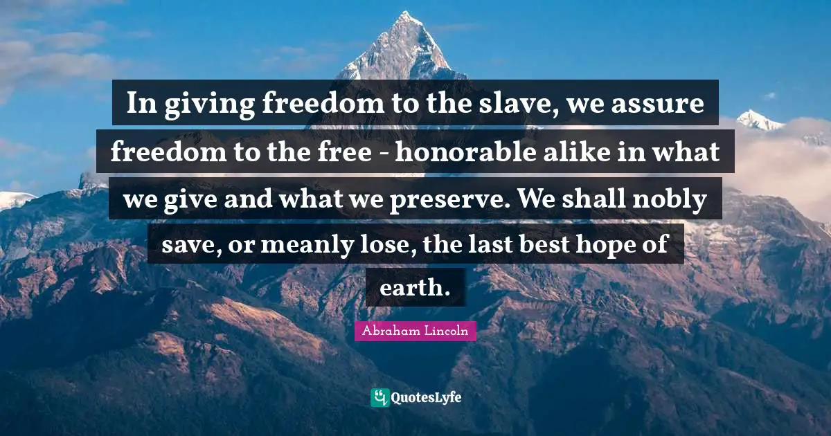 Free Spirit Quotes: "In giving freedom to the slave, we assure freedom to the free - honorable alike in what we give and what we preserve. We shall nobly save, or meanly lose, the last best hope of earth."