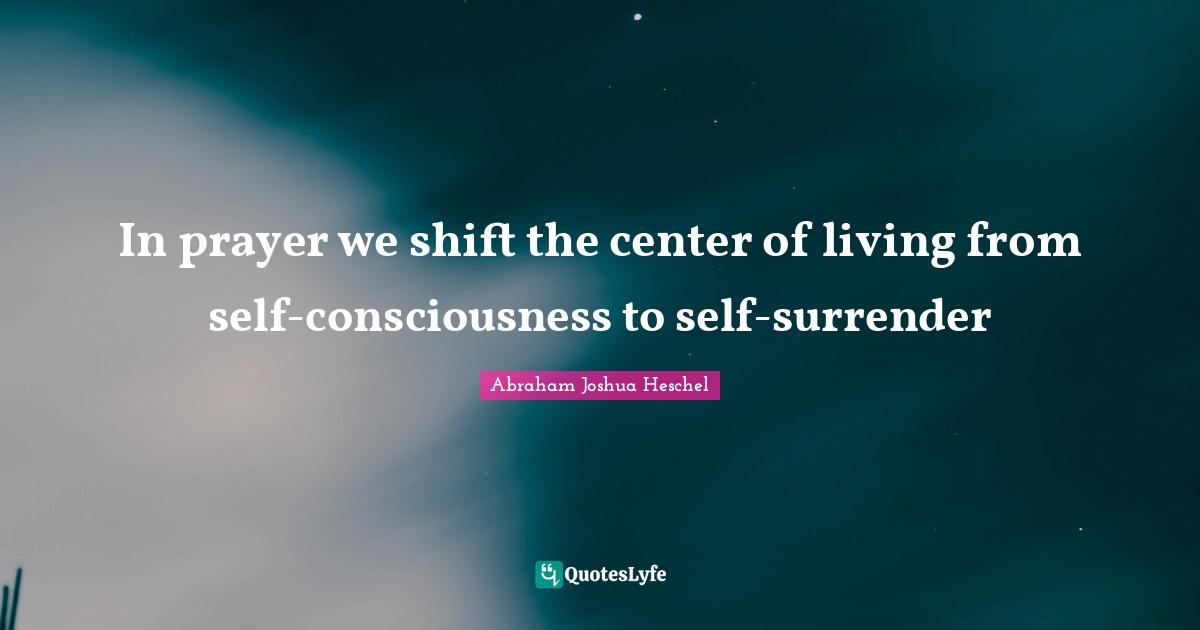 In prayer we shift the center of living from self-consciousness to self-surrender