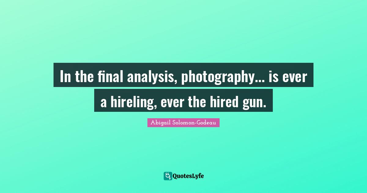 In the final analysis, photography... is ever a hireling, ever the hired gun.