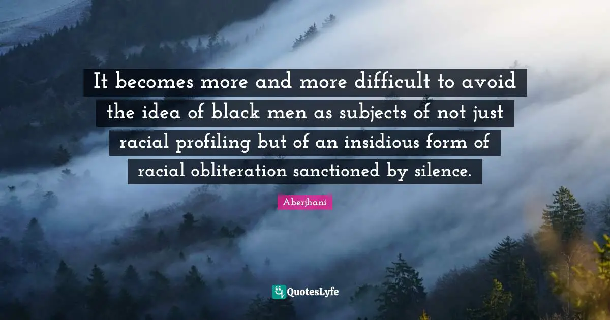 It becomes more and more difficult to avoid the idea of black men as subjects of not just racial profiling but of an insidious form of racial obliteration sanctioned by silence.