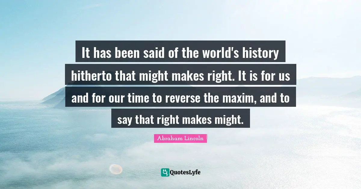 Might Makes Right Quotes: "It has been said of the world's history hitherto that might makes right. It is for us and for our time to reverse the maxim, and to say that right makes might."