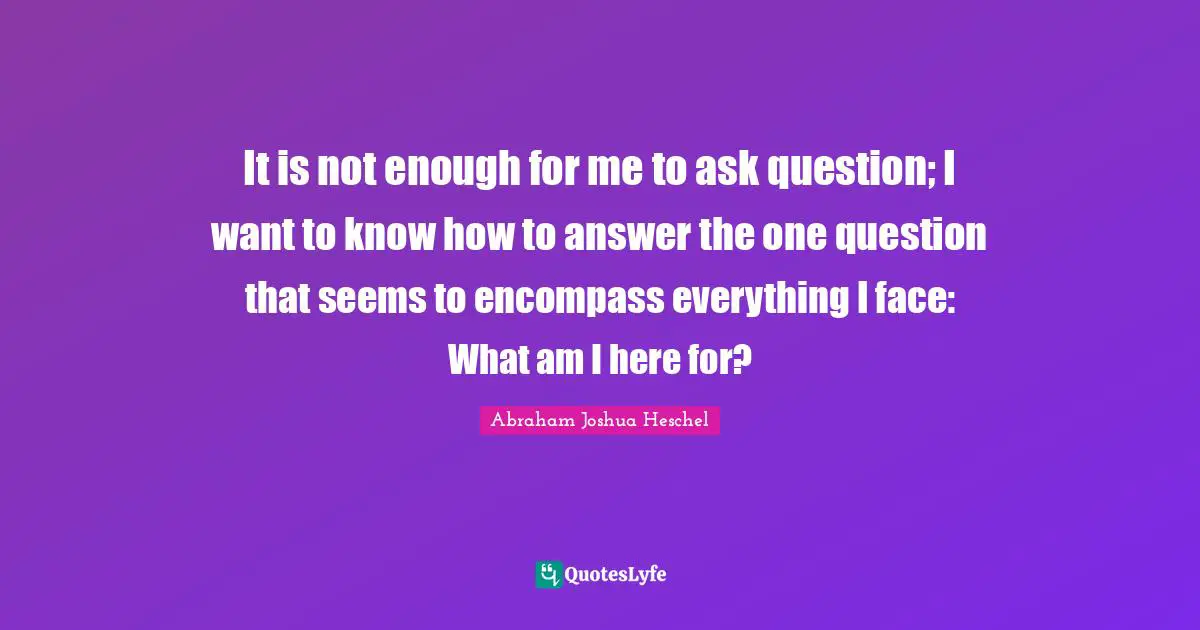 Questions And Answers Quotes: "It is not enough for me to ask question; I want to know how to answer the one question that seems to encompass everything I face: What am I here for?"