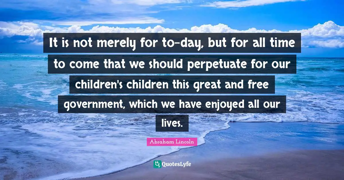 It is not merely for to-day, but for all time to come that we should perpetuate for our children's children this great and free government, which we have enjoyed all our lives.