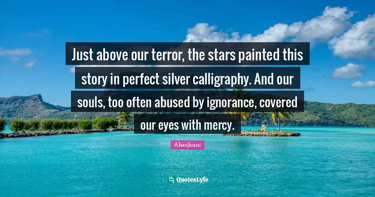 Just above our terror, the stars painted this story in perfect silver calligraphy. And our souls, too often abused by ignorance, covered our eyes with mercy.