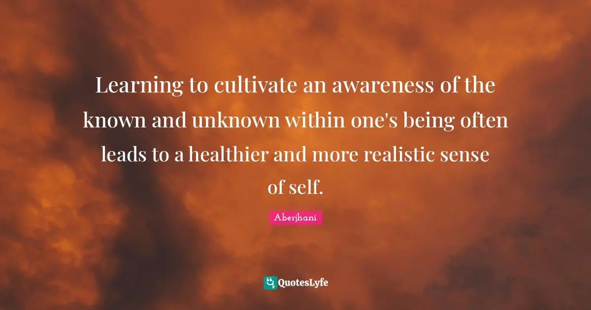 Learning to cultivate an awareness of the known and unknown within one's being often leads to a healthier and more realistic sense of self.