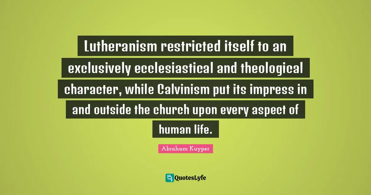 Lutheranism restricted itself to an exclusively ecclesiastical and theological character, while Calvinism put its impress in and outside the church upon every aspect of human life.