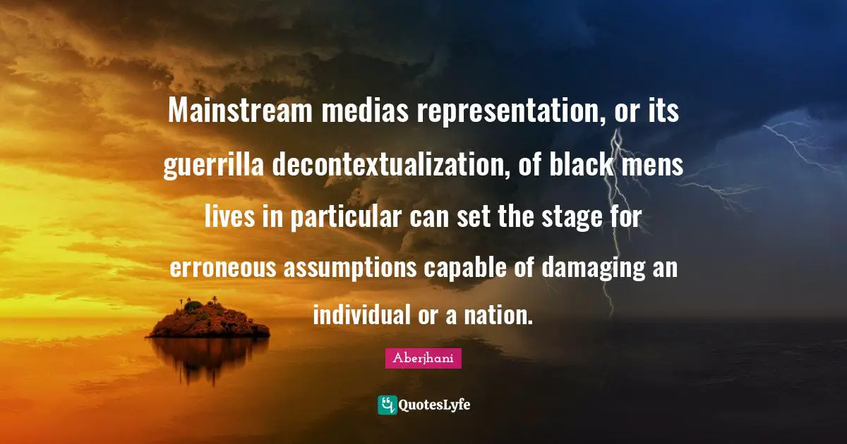 Mainstream medias representation, or its guerrilla decontextualization, of black mens lives in particular can set the stage for erroneous assumptions capable of damaging an individual or a nation.