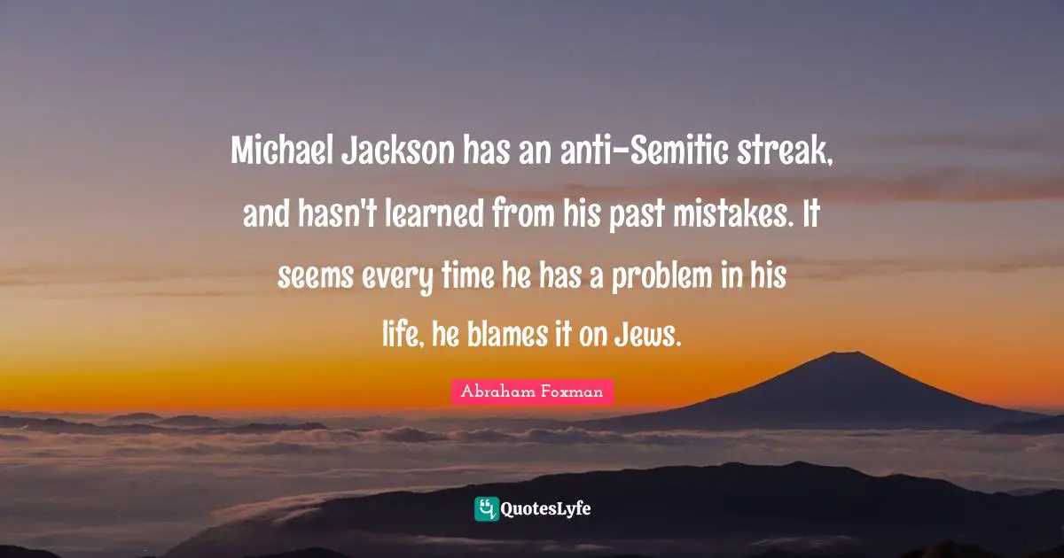 Michael Jackson has an anti-Semitic streak, and hasn't learned from his past mistakes. It seems every time he has a problem in his life, he blames it on Jews.