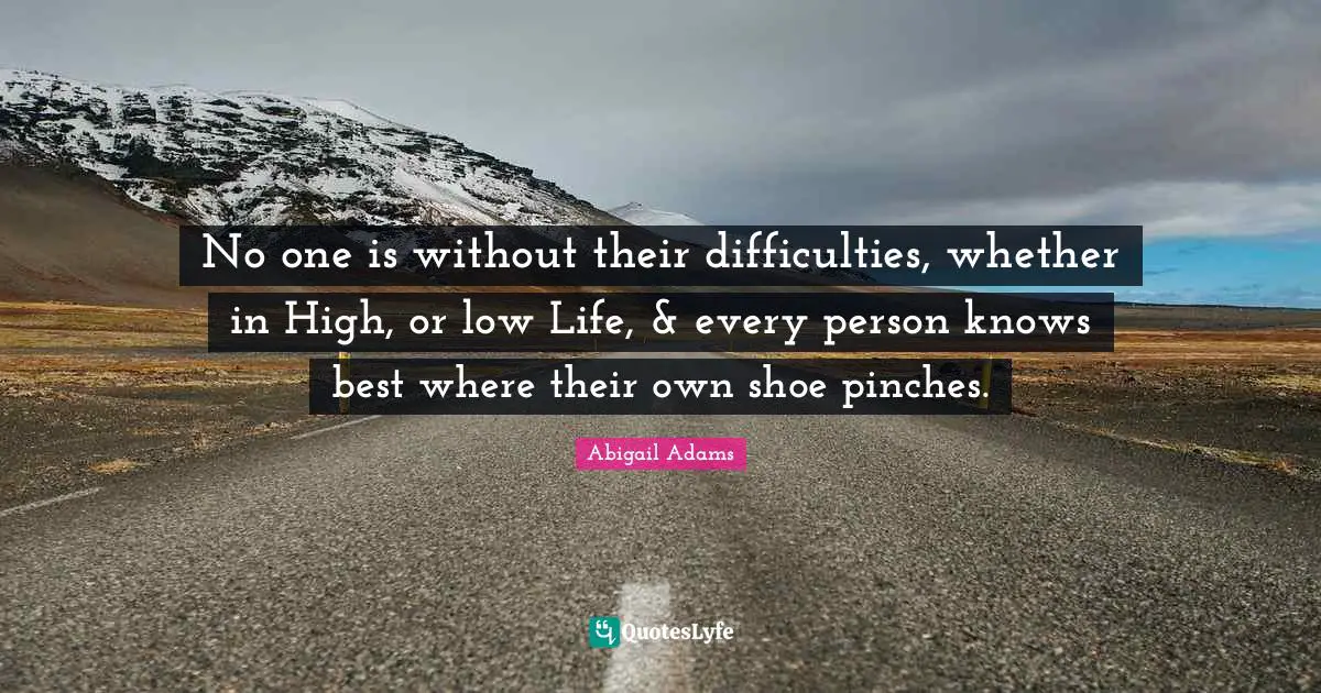 Abigail Adams Quotes: "No one is without their difficulties, whether in High, or low Life, & every person knows best where their own shoe pinches."