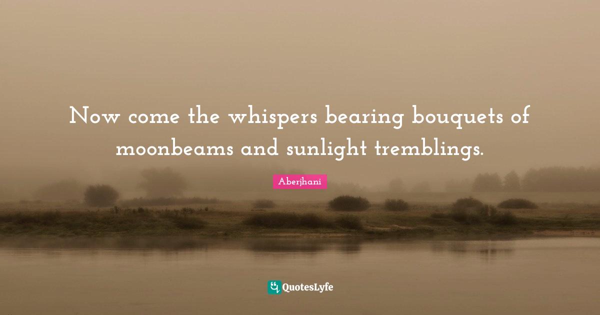 Now come the whispers bearing bouquets of moonbeams and sunlight tremblings.