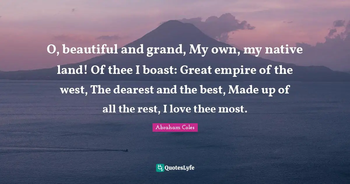 O, beautiful and grand, My own, my native land! Of thee I boast: Great empire of the west, The dearest and the best, Made up of all the rest, I love thee most.