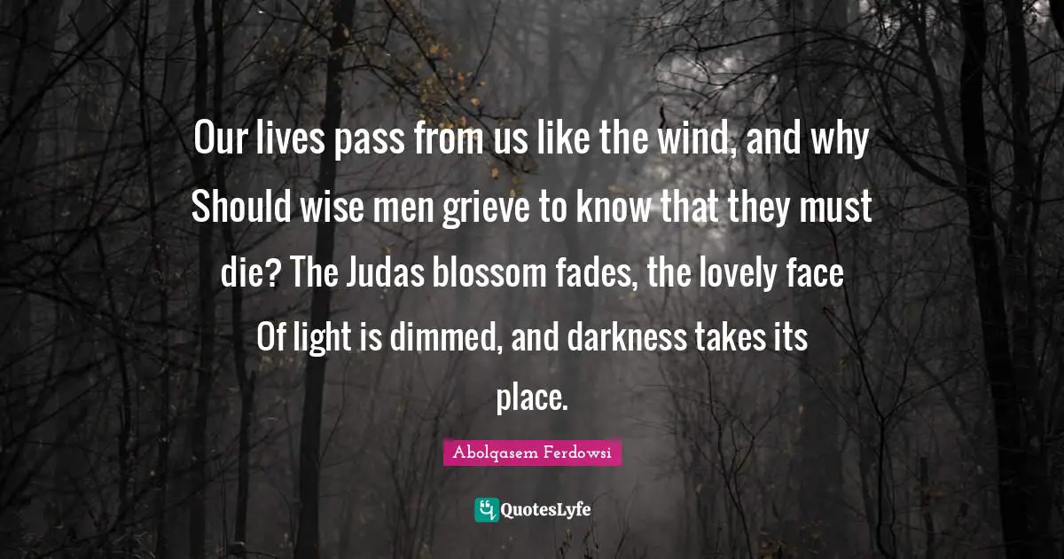 Grieving Quotes: "Our lives pass from us like the wind, and why Should wise men grieve to know that they must die? The Judas blossom fades, the lovely face Of light is dimmed, and darkness takes its place."
