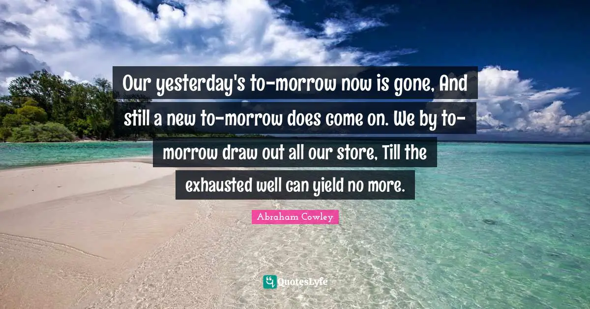 Our yesterday's to-morrow now is gone, And still a new to-morrow does come on. We by to-morrow draw out all our store, Till the exhausted well can yield no more.