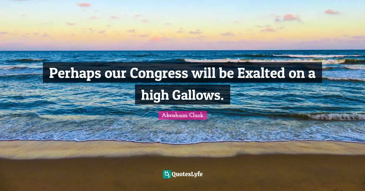 Perhaps our Congress will be Exalted on a high Gallows.