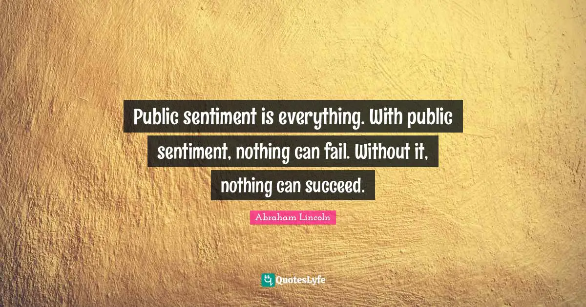 Public sentiment is everything. With public sentiment, nothing can fail. Without it, nothing can succeed.