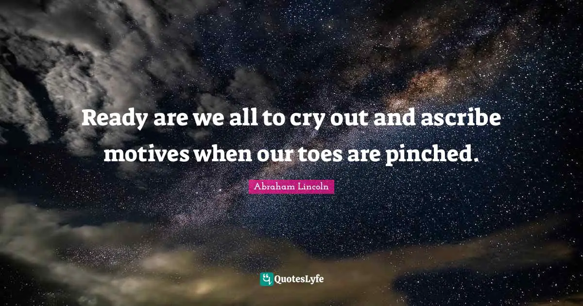 Ready are we all to cry out and ascribe motives when our toes are pinched.