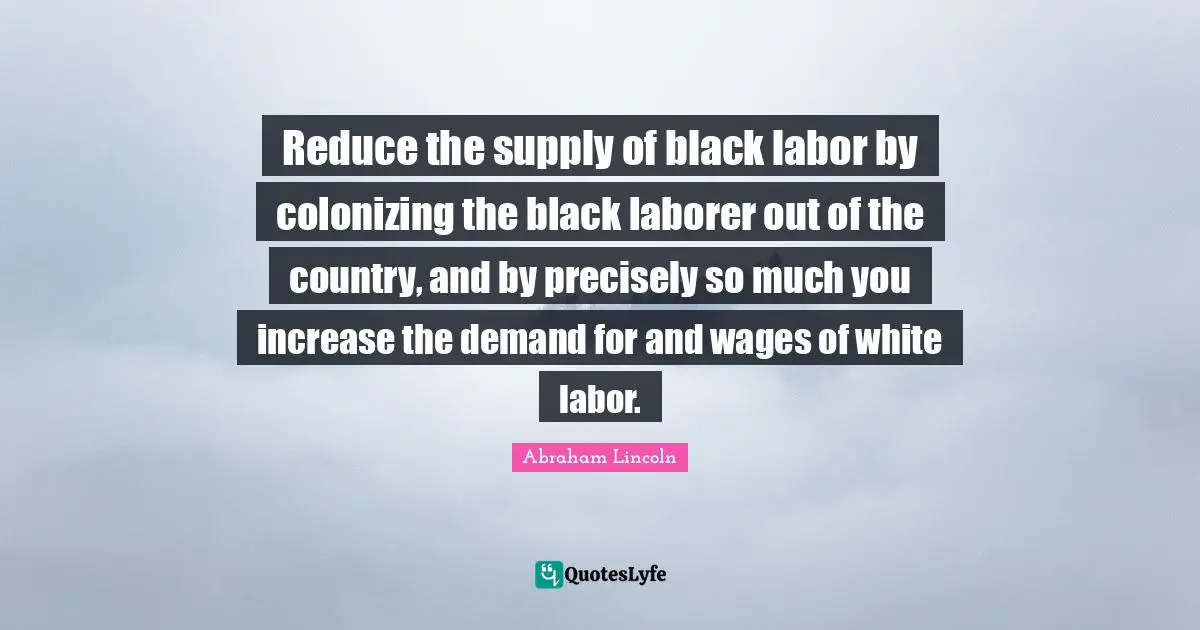Reduce the supply of black labor by colonizing the black laborer out of the country, and by precisely so much you increase the demand for and wages of white labor.