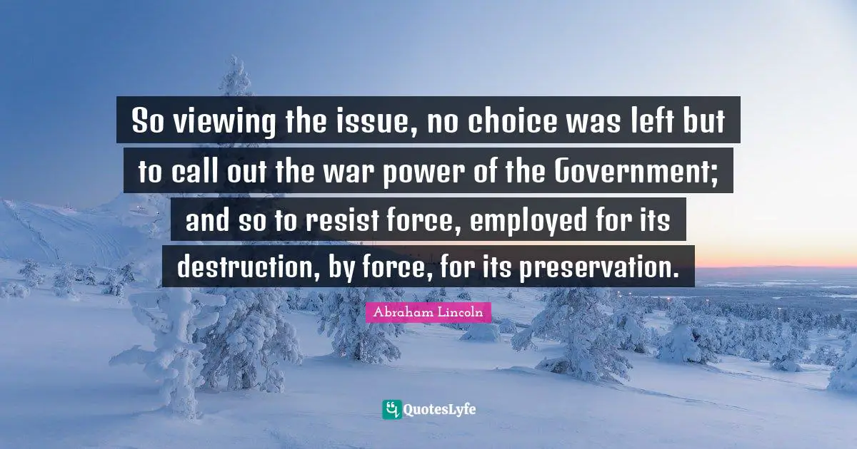 So viewing the issue, no choice was left but to call out the war power of the Government; and so to resist force, employed for its destruction, by force, for its preservation.