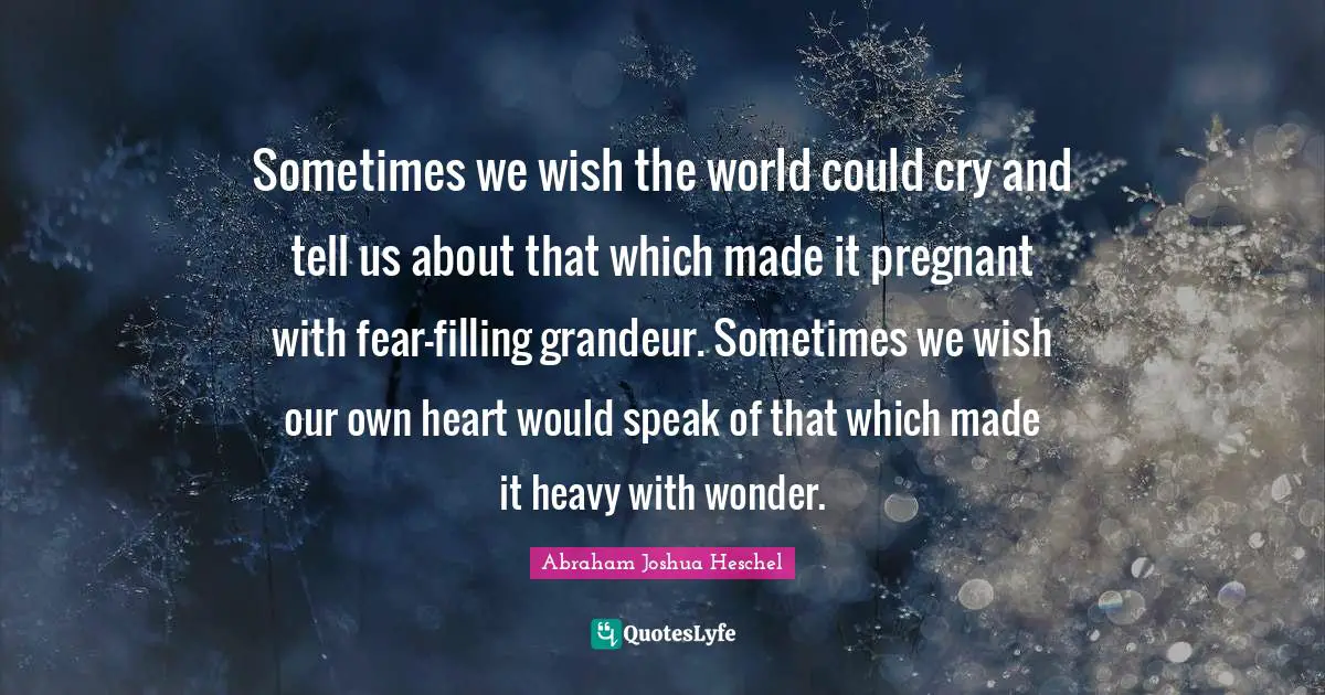 Abraham Joshua Heschel Quotes: Sometimes we wish the world could cry and tell us about that which made it pregnant with fear-filling grandeur. Sometimes we wish our own heart would speak of that which made it heavy with wonder.