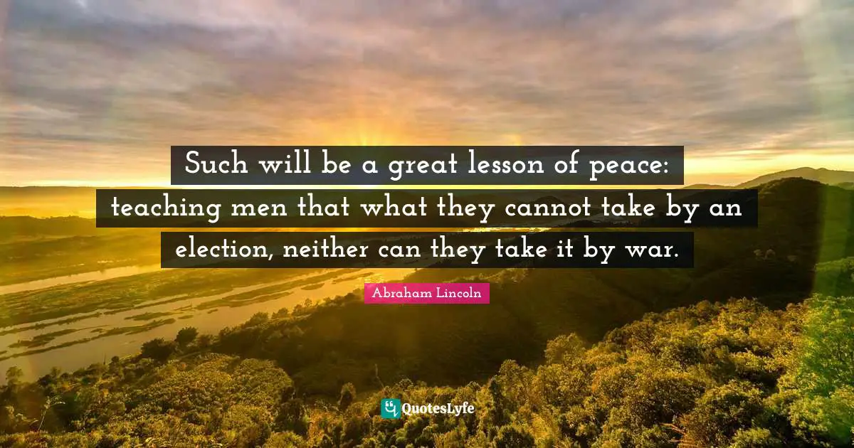 Such will be a great lesson of peace: teaching men that what they cannot take by an election, neither can they take it by war.