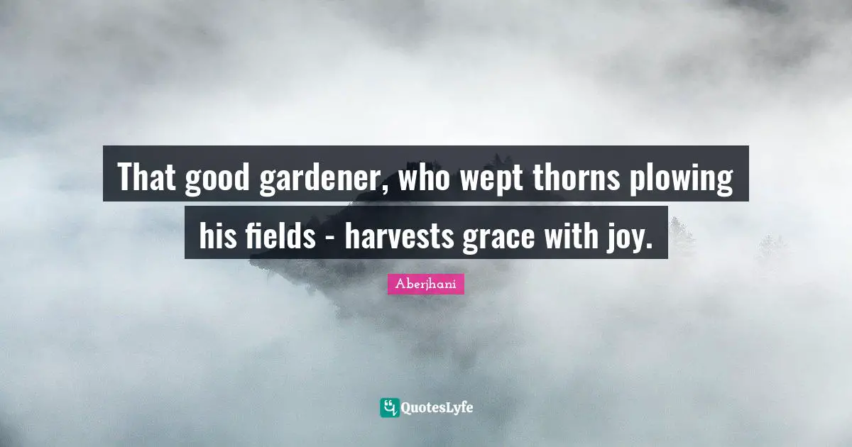 That good gardener, who wept thorns plowing his fields - harvests grace with joy.
