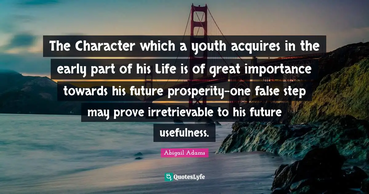 Abigail Adams Quotes: "The Character which a youth acquires in the early part of his Life is of great importance towards his future prosperity-one false step may prove irretrievable to his future usefulness."
