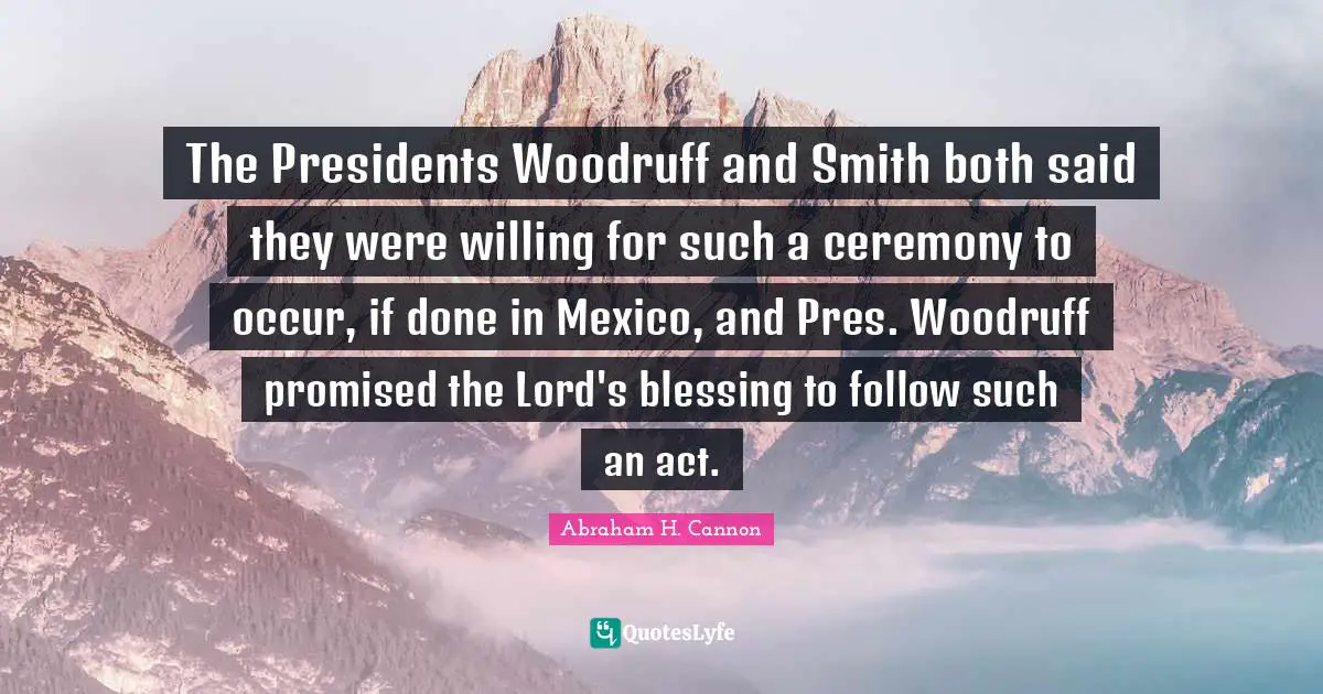 The Presidents Woodruff and Smith both said they were willing for such a ceremony to occur, if done in Mexico, and Pres. Woodruff promised the Lord's blessing to follow such an act.