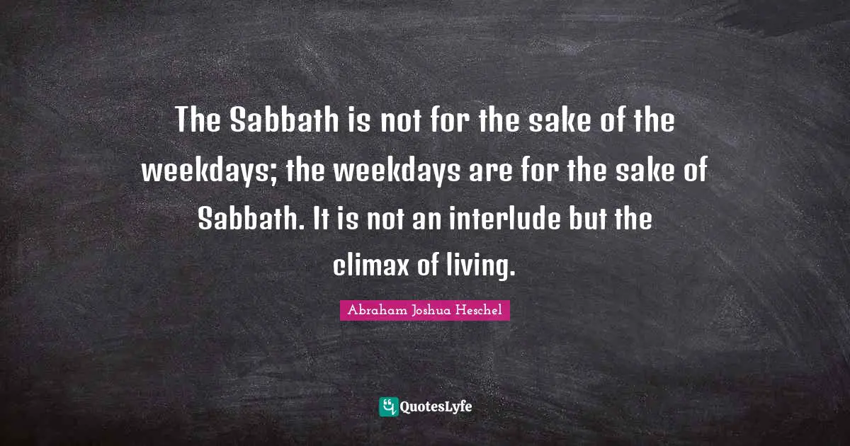 The Sabbath is not for the sake of the weekdays; the weekdays are for the sake of Sabbath. It is not an interlude but the climax of living.